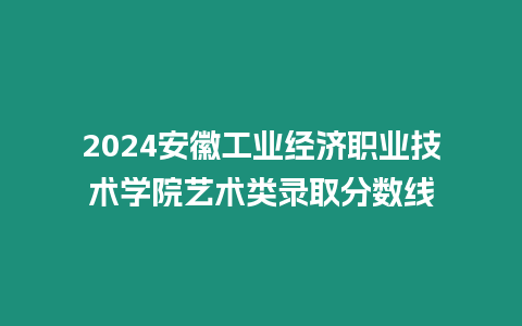 2024安徽工業(yè)經(jīng)濟(jì)職業(yè)技術(shù)學(xué)院藝術(shù)類錄取分?jǐn)?shù)線