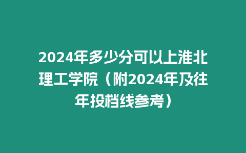 2024年多少分可以上淮北理工學院（附2024年及往年投檔線參考）