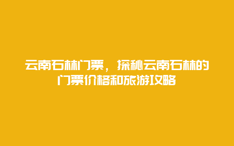 云南石林門票，探秘云南石林的門票價格和旅游攻略