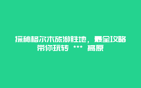探秘格爾木旅游勝地，最全攻略帶你玩轉(zhuǎn) *** 高原