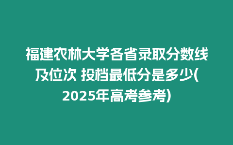 福建農林大學各省錄取分數線及位次 投檔最低分是多少(2025年高考參考)
