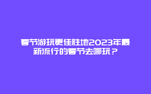 春節(jié)游玩更佳勝地2023年最新流行的春節(jié)去哪玩？