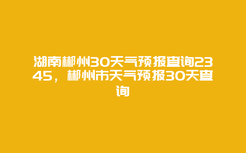 湖南郴州30天氣預報查詢2345，郴州市天氣預報30天查詢