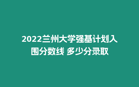 2022蘭州大學強基計劃入圍分數(shù)線 多少分錄取