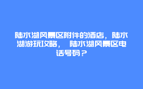 陸水湖風(fēng)景區(qū)附件的酒店，陸水湖游玩攻略， 陸水湖風(fēng)景區(qū)電話號(hào)碼？