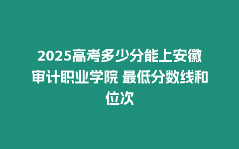 2025高考多少分能上安徽審計職業學院 最低分數線和位次