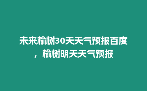 未來榆樹30天天氣預報百度，榆樹明天天氣預報