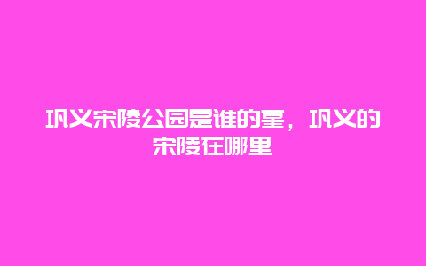 鞏義宋陵公園是誰的墓，鞏義的宋陵在哪里