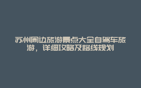 蘇州周邊旅游景點大全自駕車旅游，詳細攻略及路線規(guī)劃