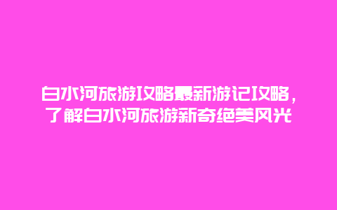 白水河旅游攻略最新游記攻略，了解白水河旅游新奇絕美風光