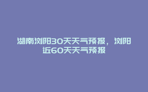湖南瀏陽30天天氣預報，瀏陽近60天天氣預報