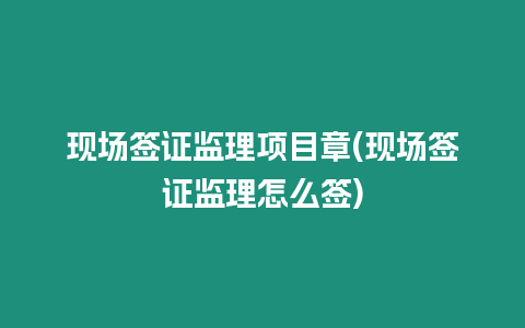 現(xiàn)場(chǎng)簽證監(jiān)理項(xiàng)目章(現(xiàn)場(chǎng)簽證監(jiān)理怎么簽)