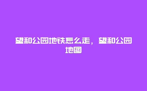望和公園地鐵怎么走，望和公園地圖