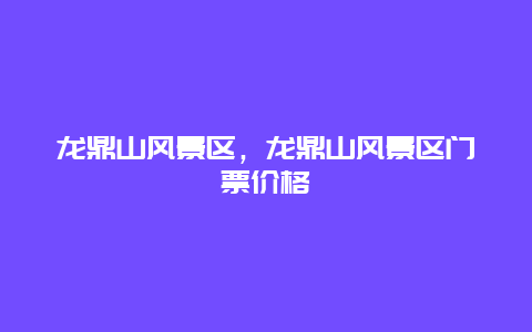 龍鼎山風(fēng)景區(qū)，龍鼎山風(fēng)景區(qū)門票價(jià)格