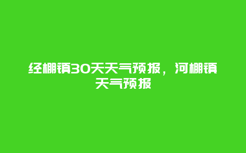 經(jīng)棚鎮(zhèn)30天天氣預(yù)報，河棚鎮(zhèn)天氣預(yù)報