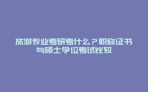 旅游專業考研考什么？職稱證書與碩士學位考試比較