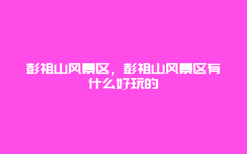 彭祖山風景區，彭祖山風景區有什么好玩的