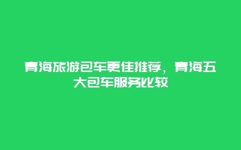 青海旅游包車更佳推薦，青海五大包車服務(wù)比較