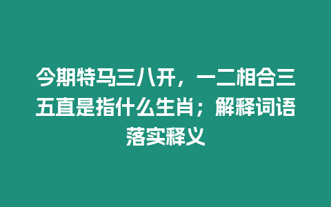 今期特馬三八開，一二相合三五直是指什么生肖；解釋詞語落實釋義
