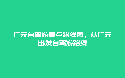 廣元自駕游景點路線圖，從廣元出發自駕游路線