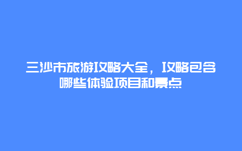 三沙市旅游攻略大全，攻略包含哪些體驗項目和景點