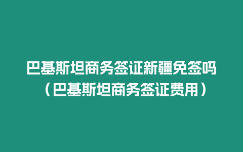 巴基斯坦商務(wù)簽證新疆免簽嗎（巴基斯坦商務(wù)簽證費(fèi)用）