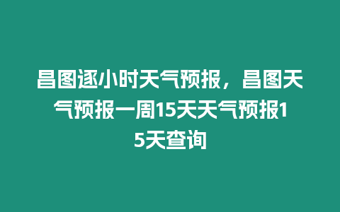 昌圖逐小時天氣預報，昌圖天氣預報一周15天天氣預報15天查詢
