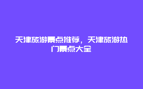 天津旅游景點推薦，天津旅游熱門景點大全