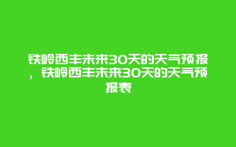 鐵嶺西豐未來30天的天氣預報，鐵嶺西豐未來30天的天氣預報表