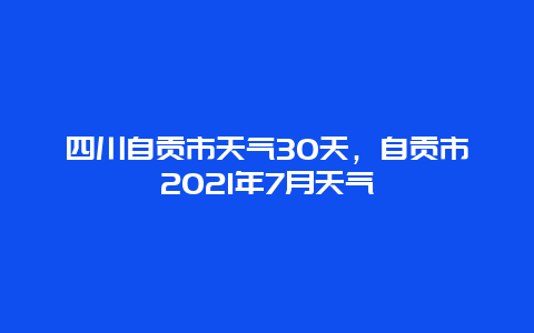四川自貢市天氣30天，自貢市2021年7月天氣