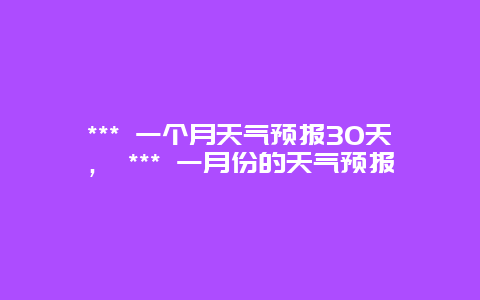 *** 一個月天氣預(yù)報30天， *** 一月份的天氣預(yù)報