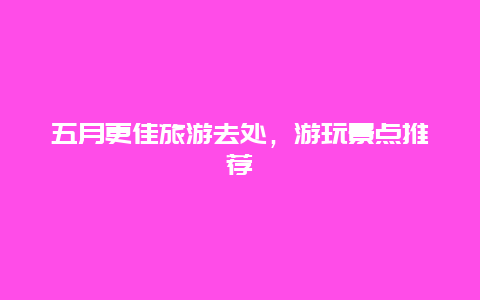 五月更佳旅游去處，游玩景點推薦