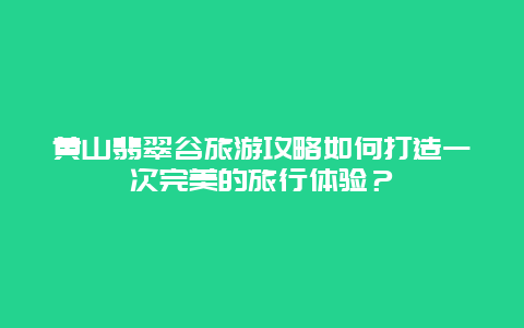 黃山翡翠谷旅游攻略如何打造一次完美的旅行體驗？