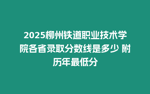 2025柳州鐵道職業(yè)技術(shù)學(xué)院各省錄取分?jǐn)?shù)線是多少 附歷年最低分
