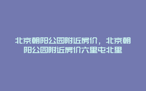 北京朝陽公園附近房價，北京朝陽公園附近房價六里屯北里
