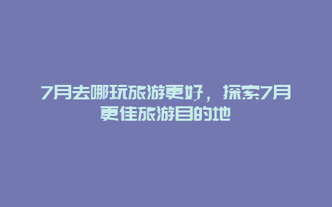 7月去哪玩旅游更好，探索7月更佳旅游目的地