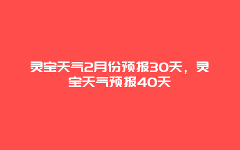 靈寶天氣2月份預(yù)報30天，靈寶天氣預(yù)報40天