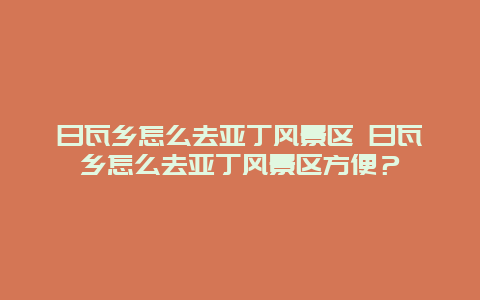 日瓦鄉怎么去亞丁風景區 日瓦鄉怎么去亞丁風景區方便？