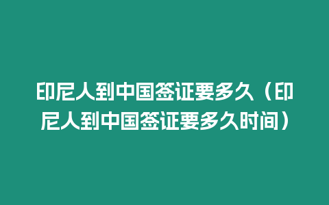 印尼人到中國簽證要多久（印尼人到中國簽證要多久時間）