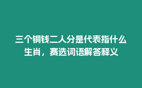 三個(gè)銅錢二人分是代表指什么生肖，賽選詞語解答釋義
