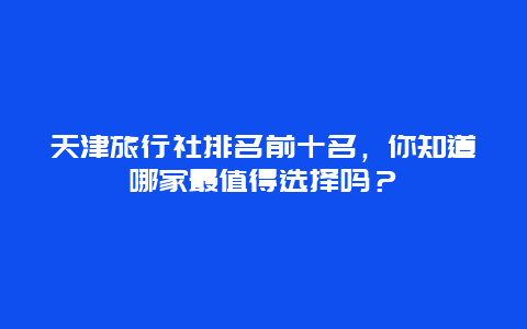 天津旅行社排名前十名，你知道哪家最值得選擇嗎？