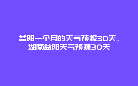 益陽一個(gè)月的天氣預(yù)報(bào)30天，湖南益陽天氣預(yù)報(bào)30天