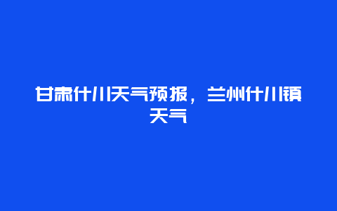 甘肅什川天氣預報，蘭州什川鎮天氣