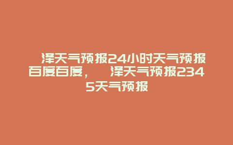 菏澤天氣預報24小時天氣預報百度百度，菏澤天氣預報2345天氣預報
