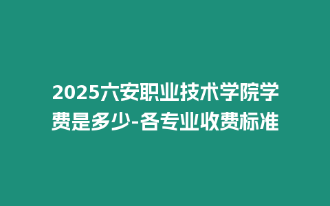 2025六安職業技術學院學費是多少-各專業收費標準
