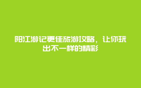 陽江游記更佳旅游攻略，讓你玩出不一樣的精彩