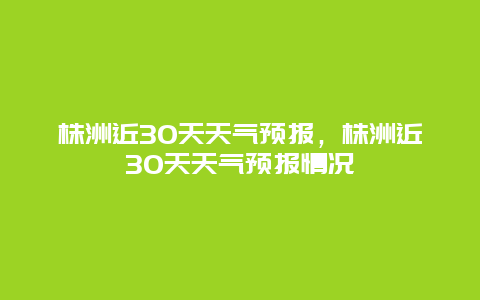 株洲近30天天氣預(yù)報，株洲近30天天氣預(yù)報情況