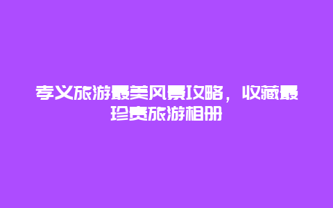 孝義旅游最美風(fēng)景攻略，收藏最珍貴旅游相冊(cè)