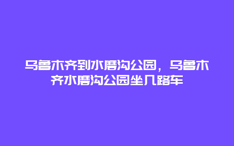 烏魯木齊到水磨溝公園，烏魯木齊水磨溝公園坐幾路車