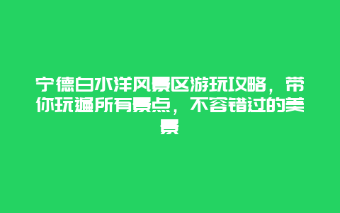 寧德白水洋風(fēng)景區(qū)游玩攻略，帶你玩遍所有景點，不容錯過的美景